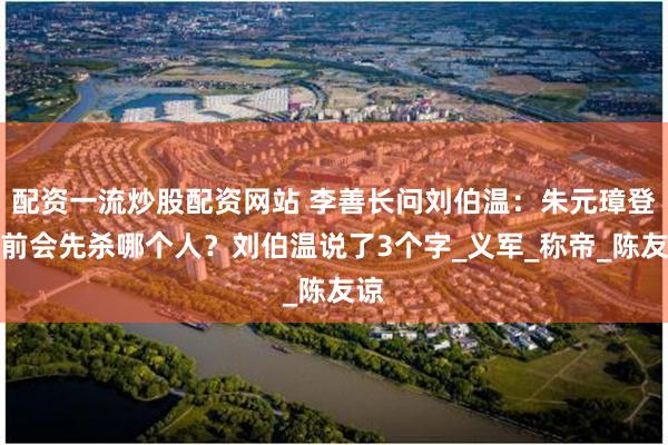 配资一流炒股配资网站 李善长问刘伯温：朱元璋登基前会先杀哪个人？刘伯温说了3个字_义军_称帝_陈友谅