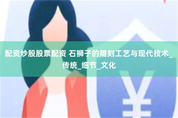 配资炒股股票配资 石狮子的雕刻工艺与现代技术_传统_细节_文化