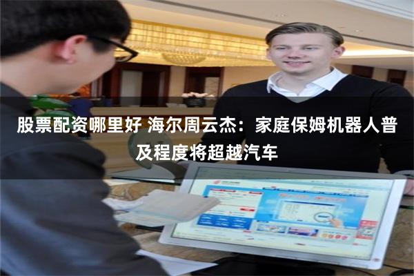 股票配资哪里好 海尔周云杰：家庭保姆机器人普及程度将超越汽车