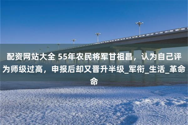 配资网站大全 55年农民将军甘祖昌，认为自己评为师级过高，申报后却又晋升半级_军衔_生活_革命