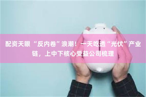 配资天眼 “反内卷”浪潮！一天吃透“光伏”产业链，上中下核心受益公司梳理