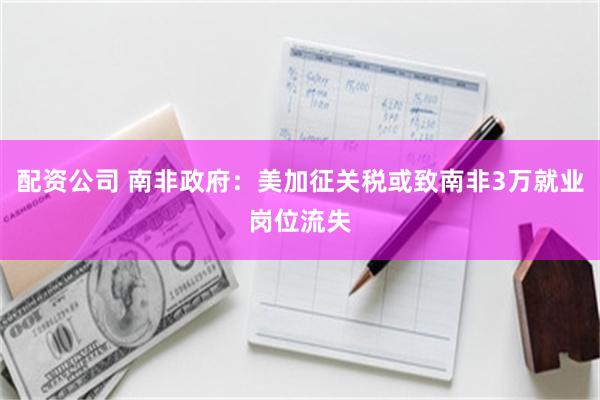 配资公司 南非政府：美加征关税或致南非3万就业岗位流失