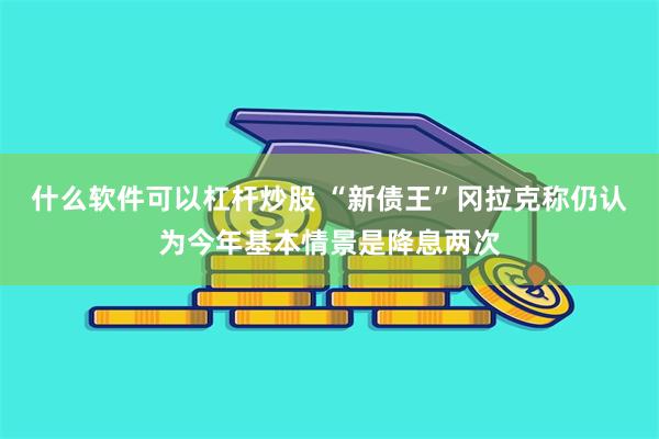 什么软件可以杠杆炒股 “新债王”冈拉克称仍认为今年基本情景是降息两次