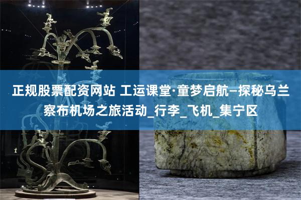 正规股票配资网站 工运课堂·童梦启航—探秘乌兰察布机场之旅活动_行李_飞机_集宁区