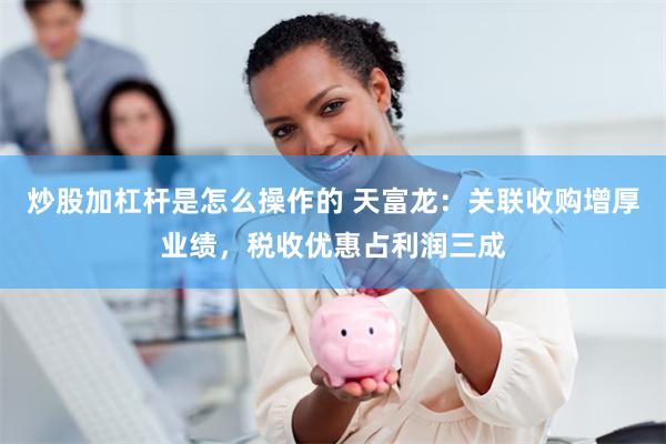 炒股加杠杆是怎么操作的 天富龙：关联收购增厚业绩，税收优惠占利润三成