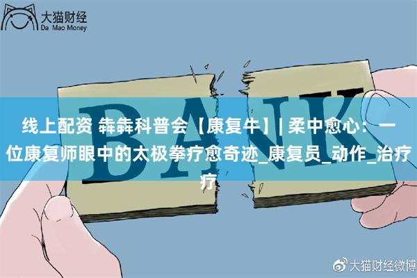 线上配资 犇犇科普会【康复牛】| 柔中愈心：一位康复师眼中的太极拳疗愈奇迹_康复员_动作_治疗