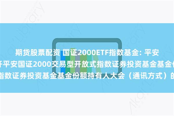 期货股票配资 国证2000ETF指数基金: 平安基金管理有限公司关于召开平安国证2000交易型开放式指数证券投资基金基金份额持有人大会(通讯方式)的公告