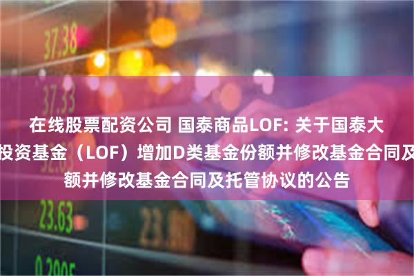 在线股票配资公司 国泰商品LOF: 关于国泰大宗商品配置证券投资基金(LOF)增加D类基金份额并修改基金合同及托管协议的公告