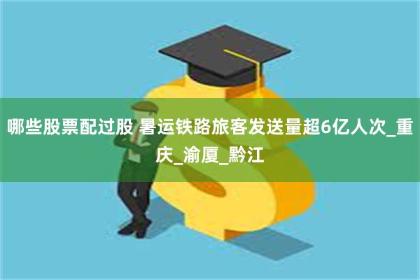 哪些股票配过股 暑运铁路旅客发送量超6亿人次_重庆_渝厦_黔江
