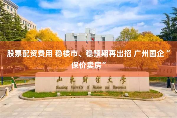 股票配资费用 稳楼市、稳预期再出招 广州国企“保价卖房”