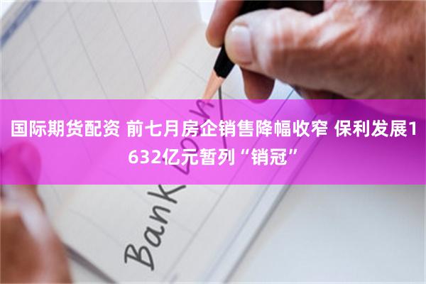 国际期货配资 前七月房企销售降幅收窄 保利发展1632亿元暂列“销冠”