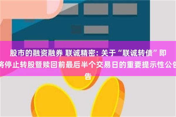 股市的融资融券 联诚精密: 关于“联诚转债”即将停止转股暨赎回前最后半个交易日的重要提示性公告