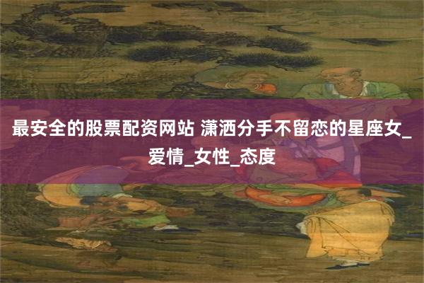 最安全的股票配资网站 潇洒分手不留恋的星座女_爱情_女性_态度
