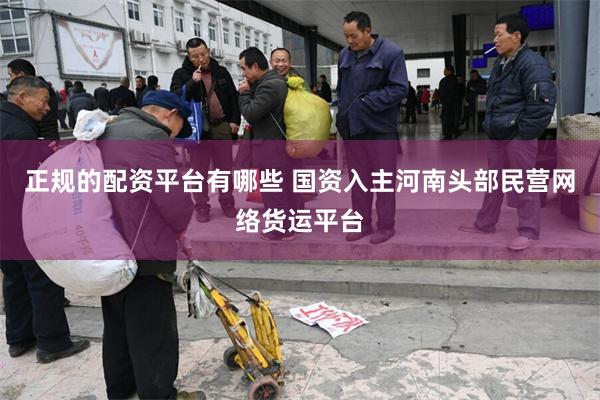 正规的配资平台有哪些 国资入主河南头部民营网络货运平台
