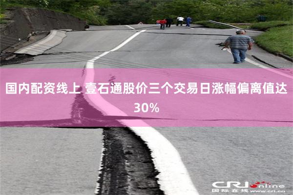 国内配资线上 壹石通股价三个交易日涨幅偏离值达30%
