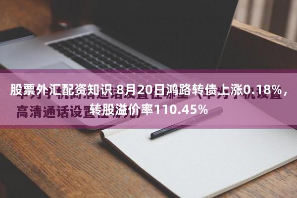 股票外汇配资知识 8月20日鸿路转债上涨0.18%，转股溢价率110.45%