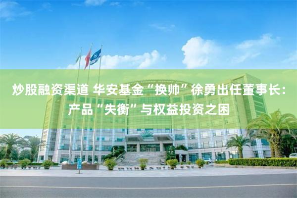 炒股融资渠道 华安基金“换帅”徐勇出任董事长：产品“失衡”与权益投资之困