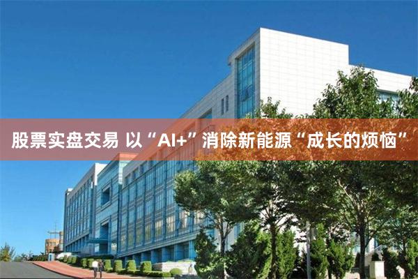 股票实盘交易 以“AI+”消除新能源“成长的烦恼”