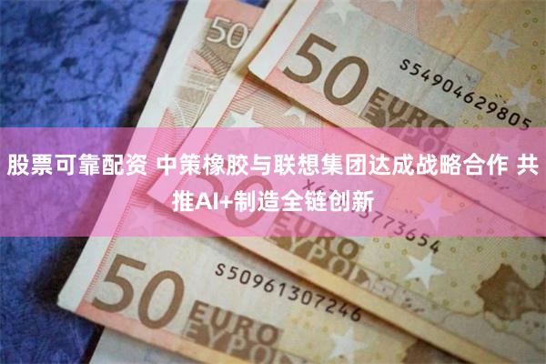 股票可靠配资 中策橡胶与联想集团达成战略合作 共推AI+制造全链创新