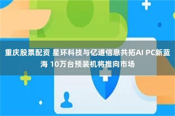 重庆股票配资 星环科技与亿道信息共拓AI PC新蓝海 10万台预装机将推向市场